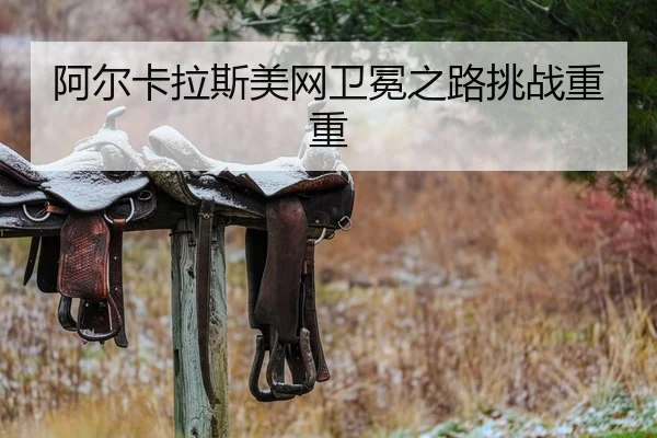 阿尔卡拉斯美网卫冕之路挑战重重